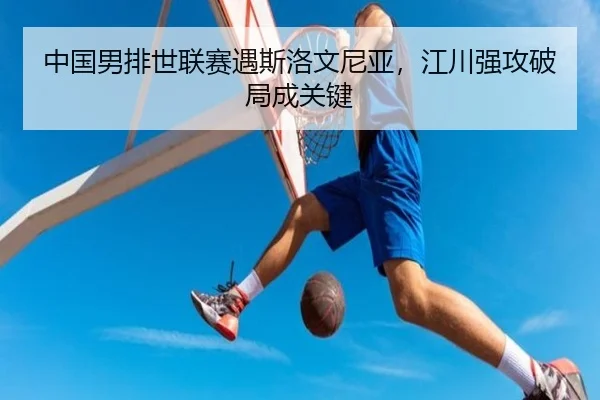 中国男排世联赛遇斯洛文尼亚，江川强攻破局成关键